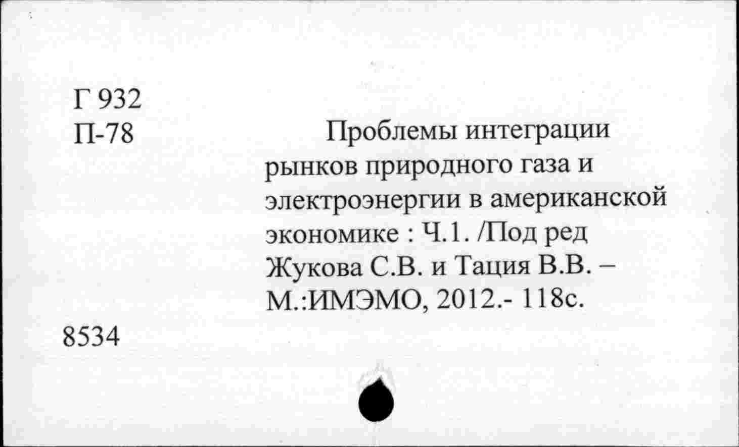 ﻿Г 932 П-78	Проблемы интеграции рынков природного газа и электроэнергии в американской экономике : 4.1. /Под ред Жукова С.В. и Тация В.В. -М.:ИМЭМО, 2012,- 118с.
8534